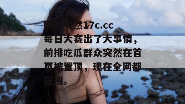 刚刚突然17c.cc每日大赛出了大事情，前排吃瓜群众突然在首页被置顶，现在全网都在搜。