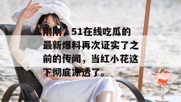 刚刚，51在线吃瓜的最新爆料再次证实了之前的传闻，当红小花这下彻底凉透了。