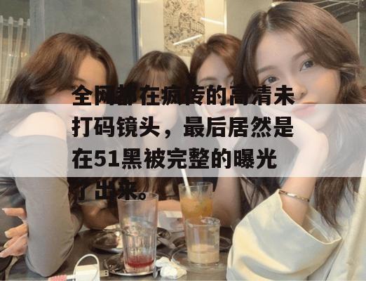 全网都在疯传的高清未打码镜头，最后居然是在51黑被完整的曝光了出来。