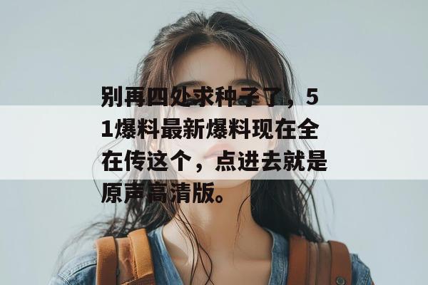 别再四处求种子了,51爆料最新爆料现在全在传这个,点进去就是原声高清版。 别再四处求种子了,51爆料最新爆料现在全在传这个,点进去就是原声高清版。