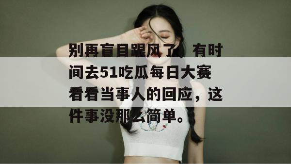 别再盲目跟风了，有时间去51吃瓜每日大赛看看当事人的回应，这件事没那么简单。