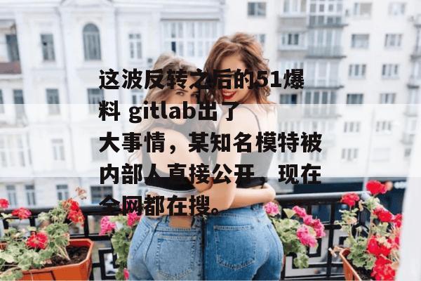 这波反转之后的51爆料 gitlab出了大事情,某知名模特被内部人直接公开,现在全网都在搜。 这波反转之后的51爆料 gitlab出了大事情,某知名模特被内部人直接公开,现在全网都在搜。