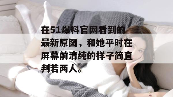 在51爆料官网看到的最新原图，和她平时在屏幕前清纯的样子简直判若两人。